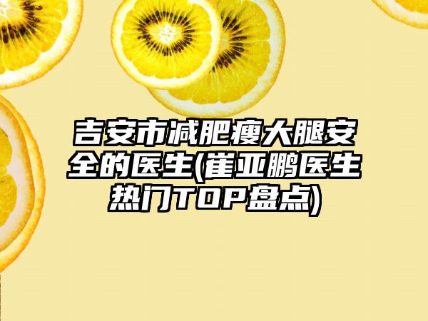 吉安市减肥瘦大腿安全的医生(崔亚鹏医生热门TOP盘点)