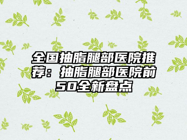 全国抽脂腿部医院推荐：抽脂腿部医院前50全新盘点