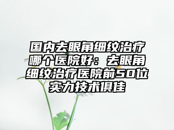 国内去眼角细纹治疗哪个医院好：去眼角细纹治疗医院前50位实力技术俱佳