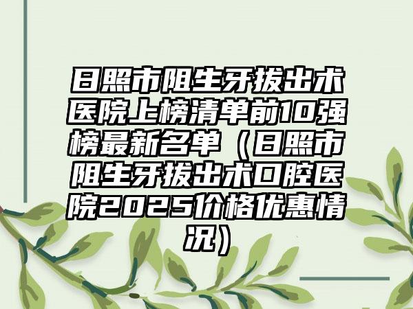 日照市阻生牙拔出术医院上榜清单前10强榜最新名单（日照市阻生牙拔出术口腔医院2025价格优惠情况）