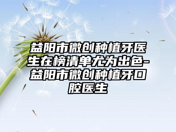 益阳市微创种植牙医生在榜清单尤为出色-益阳市微创种植牙口腔医生