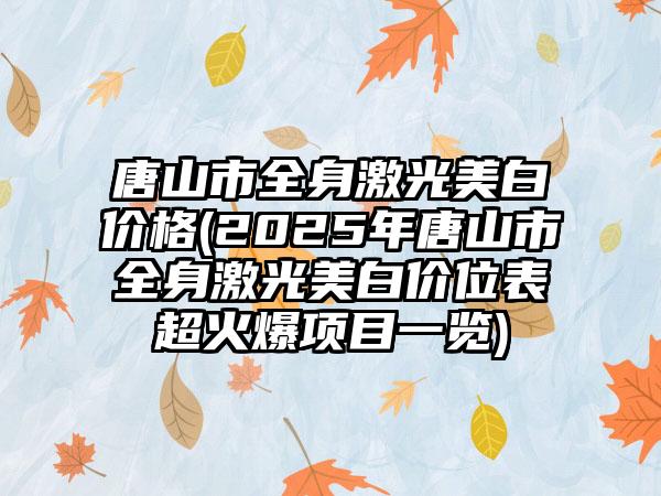 唐山市全身激光美白价格(2025年唐山市全身激光美白价位表超火爆项目一览)