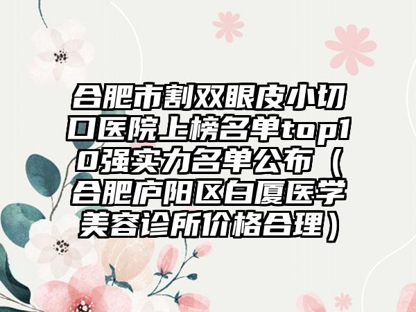 合肥市割双眼皮小切口医院上榜名单top10强实力名单公布（合肥庐阳区白厦医学美容诊所价格合理）