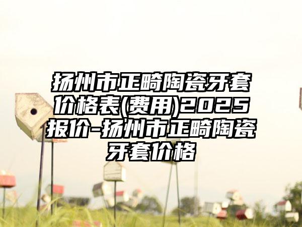 扬州市正畸陶瓷牙套价格表(费用)2025报价-扬州市正畸陶瓷牙套价格