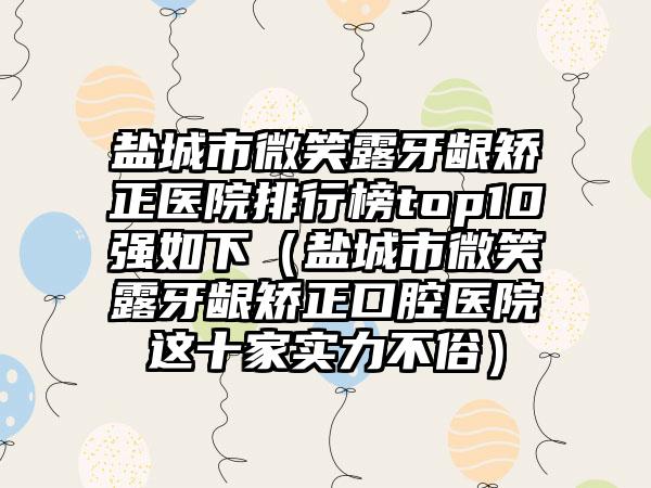 盐城市微笑露牙龈矫正医院排行榜top10强如下（盐城市微笑露牙龈矫正口腔医院这十家实力不俗）