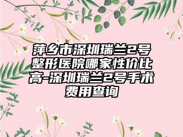 萍乡市深圳瑞兰2号整形医院哪家性价比高-深圳瑞兰2号手术费用查询