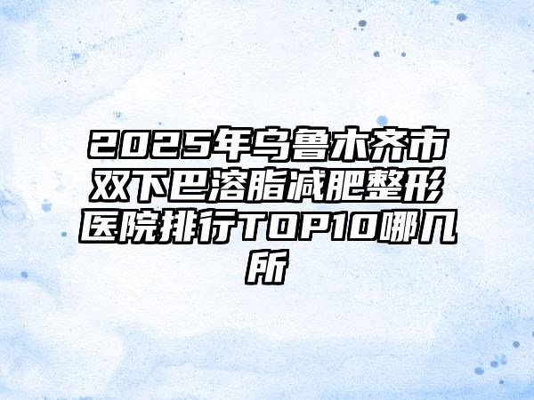 2025年乌鲁木齐市双下巴溶脂减肥整形医院排行TOP10哪几所