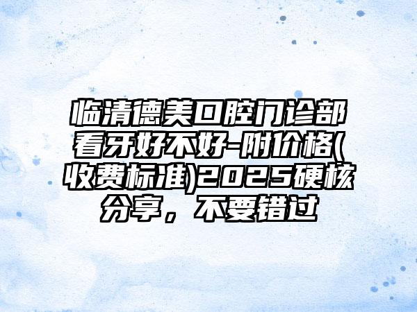 临清德美口腔门诊部看牙好不好-附价格(收费标准)2025硬核分享，不要错过