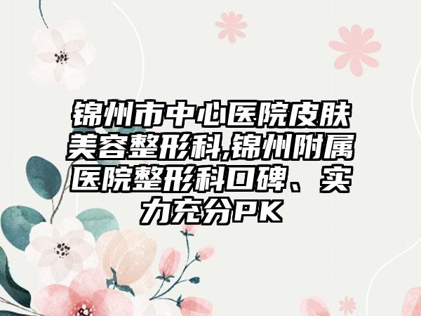 锦州市中心医院皮肤美容整形科,锦州附属医院整形科口碑、实力充分PK