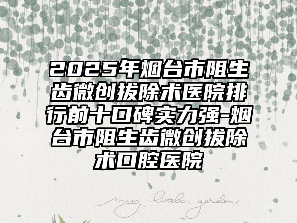 2025年烟台市阻生齿微创拔除术医院排行前十口碑实力强-烟台市阻生齿微创拔除术口腔医院