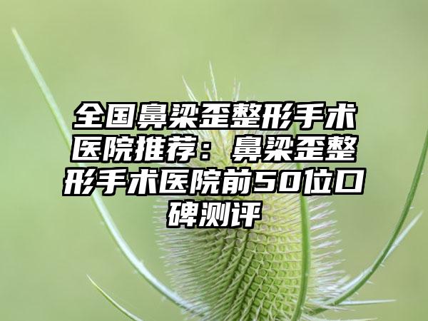 全国鼻梁歪整形手术医院推荐：鼻梁歪整形手术医院前50位口碑测评