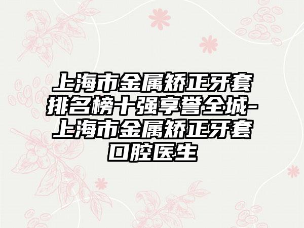 上海市金属矫正牙套排名榜十强享誉全城-上海市金属矫正牙套口腔医生