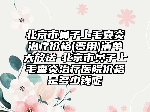 北京市鼻子上毛囊炎治疗价格(费用)清单大放送-北京市鼻子上毛囊炎治疗医院价格是多少钱呢