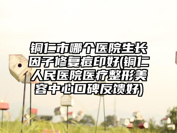铜仁市哪个医院生长因子修复痘印好(铜仁人民医院医疗整形美容中心口碑反馈好)
