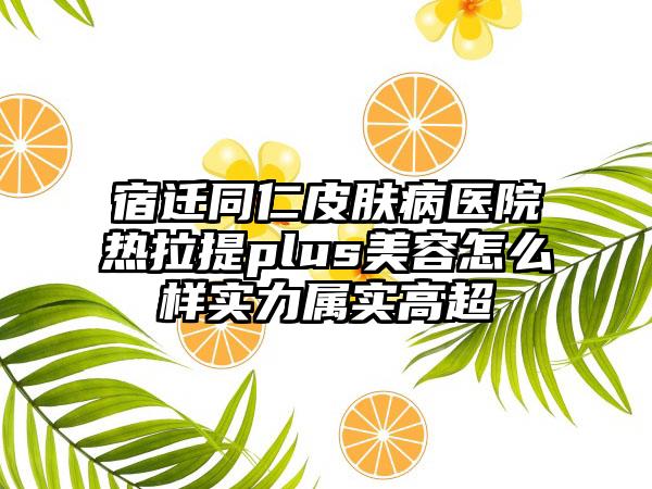 宿迁同仁皮肤病医院热拉提plus美容怎么样实力属实高超