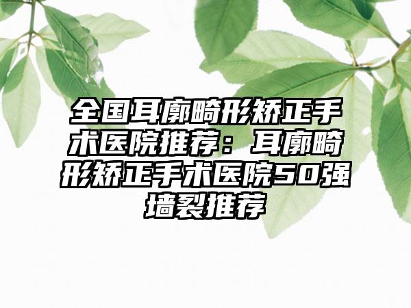 全国耳廓畸形矫正手术医院推荐：耳廓畸形矫正手术医院50强墙裂推荐