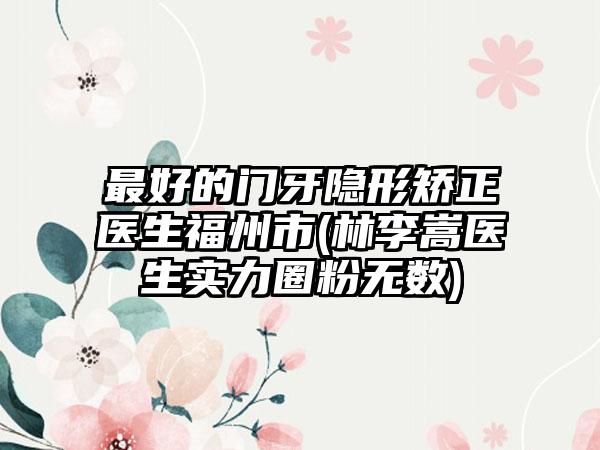 最好的门牙隐形矫正医生福州市(林李嵩医生实力圈粉无数)