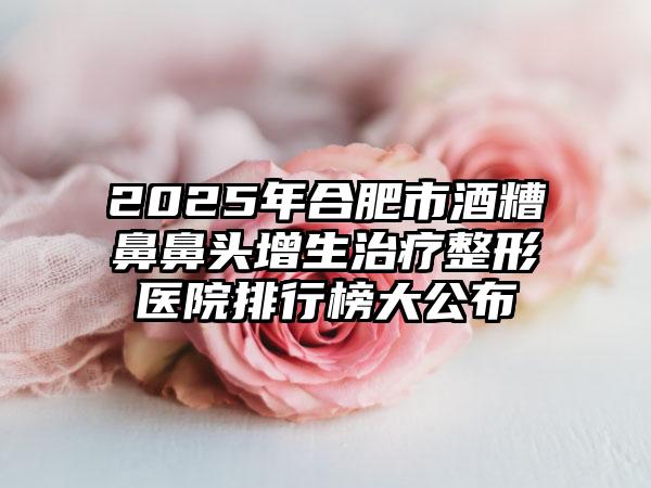 2025年合肥市酒糟鼻鼻头增生治疗整形医院排行榜大公布