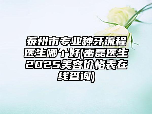 泰州市专业种牙流程医生哪个好(雷磊医生2025美容价格表在线查询)