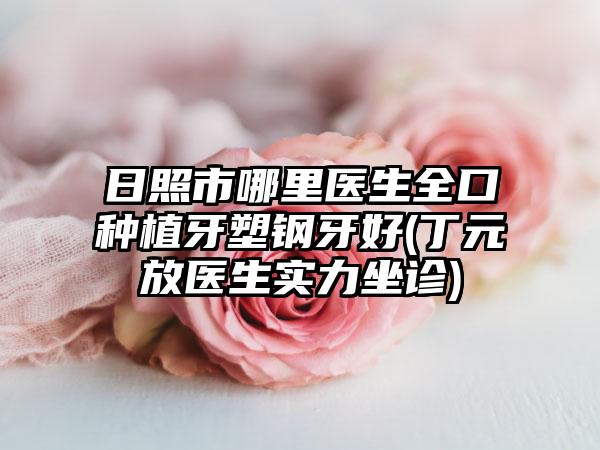 日照市哪里医生全口种植牙塑钢牙好(丁元放医生实力坐诊)