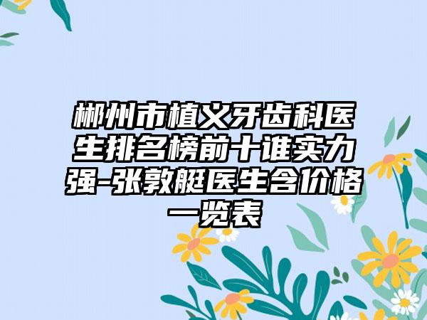 郴州市植义牙齿科医生排名榜前十谁实力强-张敦艇医生含价格一览表