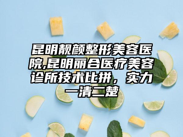 昆明靓颜整形美容医院,昆明丽合医疗美容诊所技术比拼，实力一清二楚