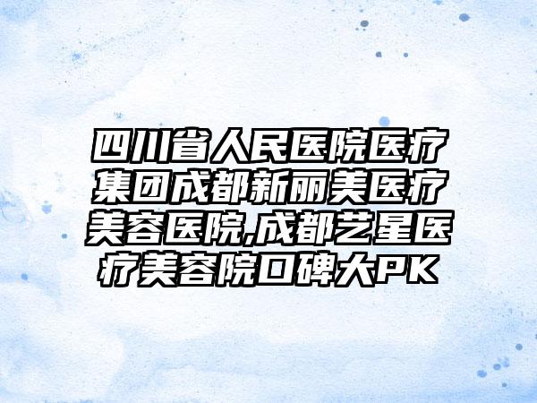 四川省人民医院医疗集团成都新丽美医疗美容医院,成都艺星医疗美容院口碑大PK