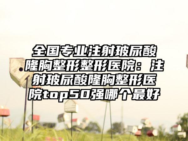 全国专业注射玻尿酸隆胸整形整形医院：注射玻尿酸隆胸整形医院top50强哪个最好