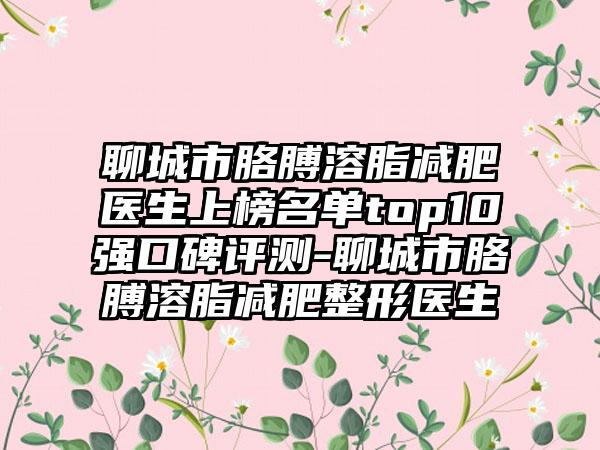 聊城市胳膊溶脂减肥医生上榜名单top10强口碑评测-聊城市胳膊溶脂减肥整形医生