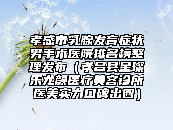 孝感市乳腺发育症状男手术医院排名榜整理发布（孝昌县星璨乐尤颜医疗美容诊所医美实力口碑出圈）
