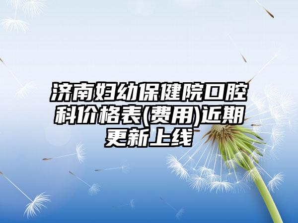 济南妇幼保健院口腔科价格表(费用)近期更新上线