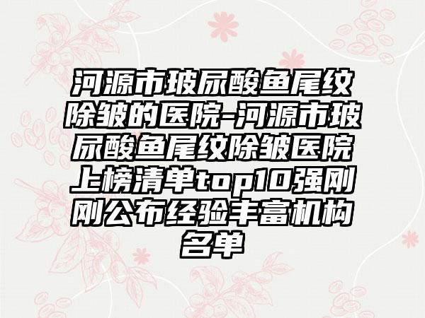 河源市玻尿酸鱼尾纹除皱的医院-河源市玻尿酸鱼尾纹除皱医院上榜清单top10强刚刚公布经验丰富机构名单