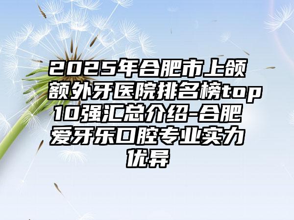 2025年合肥市上颌额外牙医院排名榜top10强汇总介绍-合肥爱牙乐口腔专业实力优异