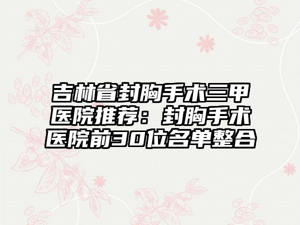 吉林省封胸手术三甲医院推荐：封胸手术医院前30位名单整合