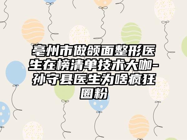 亳州市做颌面整形医生在榜清单技术大咖-孙守县医生为啥疯狂圈粉