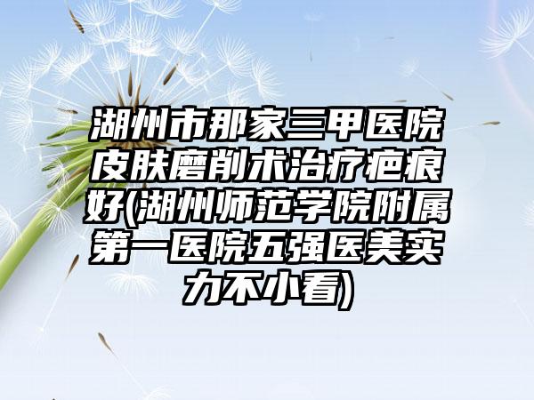 湖州市那家三甲医院皮肤磨削术治疗疤痕好(湖州师范学院附属第一医院五强医美实力不小看)