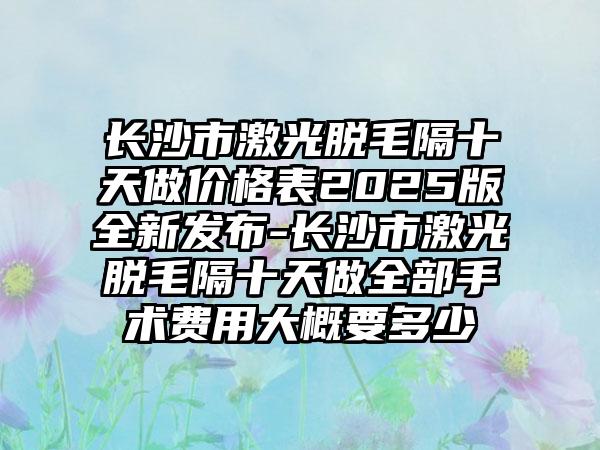 长沙市激光脱毛隔十天做价格表2025版全新发布-长沙市激光脱毛隔十天做全部手术费用大概要多少