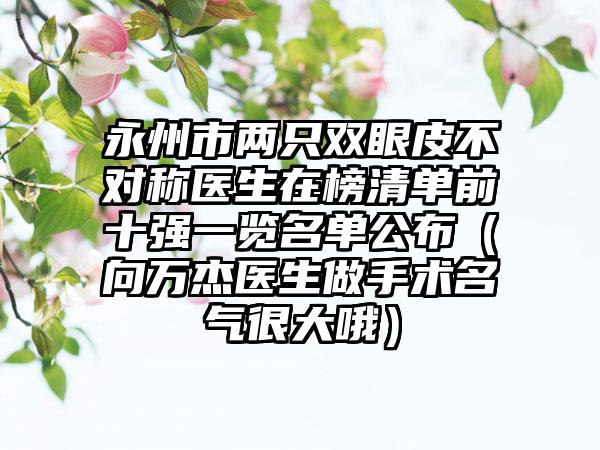 永州市两只双眼皮不对称医生在榜清单前十强一览名单公布（向万杰医生做手术名气很大哦）