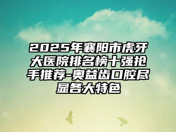 2025年襄阳市虎牙大医院排名榜十强抢手推荐-奥益齿口腔尽显各大特色