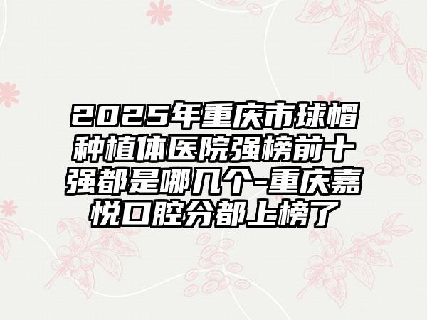 2025年重庆市球帽种植体医院强榜前十强都是哪几个-重庆嘉悦口腔分都上榜了
