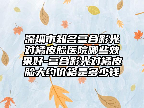 深圳市知名复合彩光对橘皮脸医院哪些效果好-复合彩光对橘皮脸大约价格是多少钱