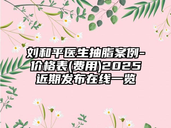 刘和平医生抽脂案例-价格表(费用)2025近期发布在线一览
