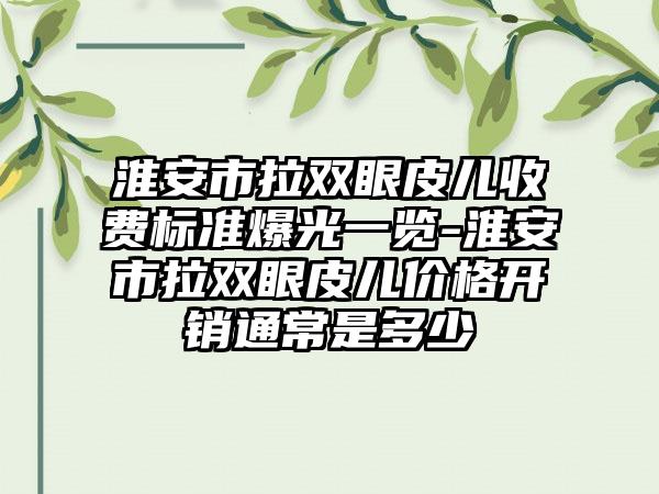 淮安市拉双眼皮儿收费标准爆光一览-淮安市拉双眼皮儿价格开销通常是多少