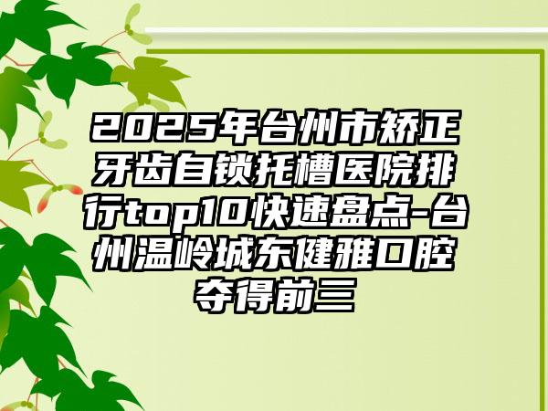 2025年台州市矫正牙齿自锁托槽医院排行top10快速盘点-台州温岭城东健雅口腔夺得前三