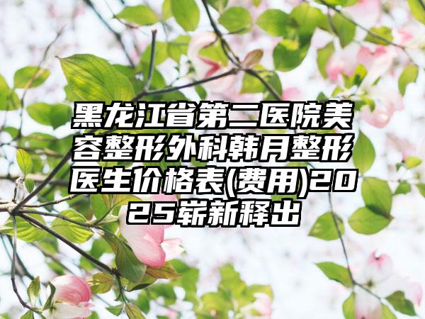 黑龙江省第二医院美容整形外科韩月整形医生价格表(费用)2025崭新释出