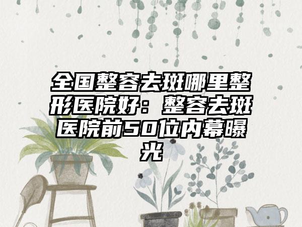 全国整容去斑哪里整形医院好：整容去斑医院前50位内幕曝光