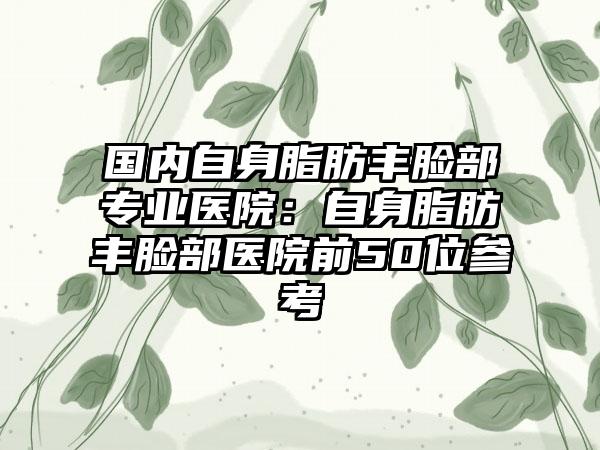 国内自身脂肪丰脸部专业医院：自身脂肪丰脸部医院前50位参考