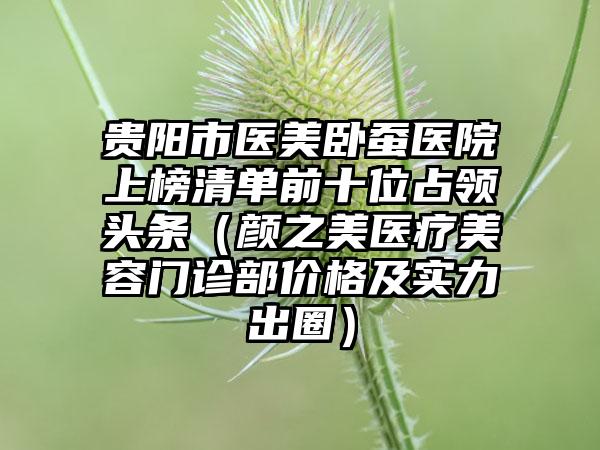 贵阳市医美卧蚕医院上榜清单前十位占领头条（颜之美医疗美容门诊部价格及实力出圈）