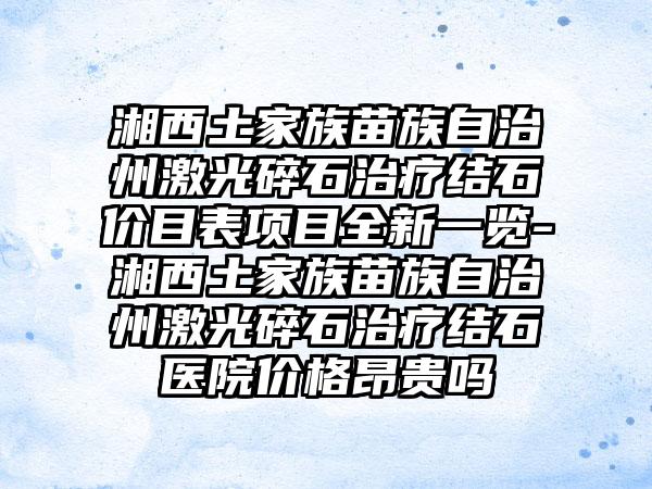 湘西土家族苗族自治州激光碎石治疗结石价目表项目全新一览-湘西土家族苗族自治州激光碎石治疗结石医院价格昂贵吗