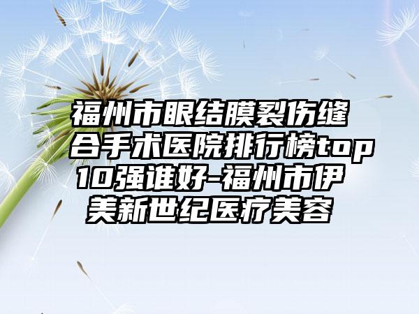 福州市眼结膜裂伤缝合手术医院排行榜top10强谁好-福州市伊美新世纪医疗美容